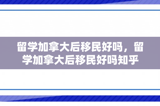 留学加拿大后移民好吗，留学加拿大后移民好吗知乎