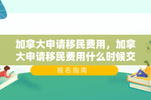 加拿大申请移民费用，加拿大申请移民费用什么时候交