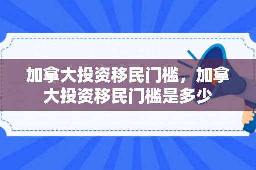 加拿大投资移民门槛，加拿大投资移民门槛是多少