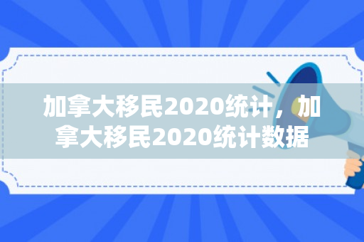 加拿大移民2020统计，加拿大移民2020统计数据