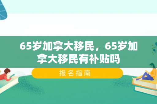 65岁加拿大移民，65岁加拿大移民有补贴吗
