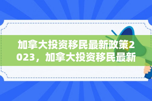 加拿大投资移民最新政策2023，加拿大投资移民最新政策2023年