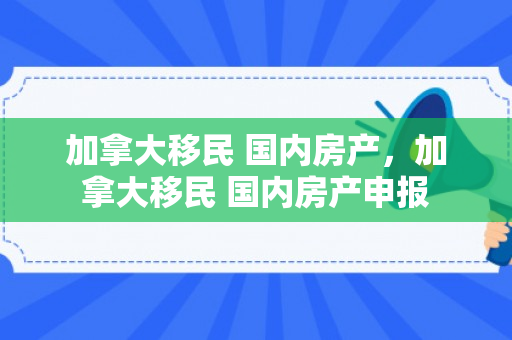 加拿大移民 国内房产，加拿大移民 国内房产申报
