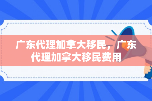 广东代理加拿大移民，广东代理加拿大移民费用