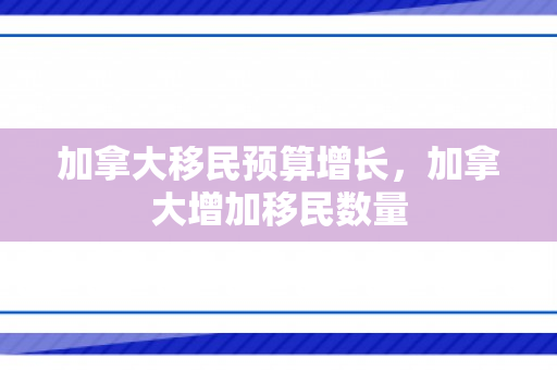 加拿大移民预算增长，加拿大增加移民数量