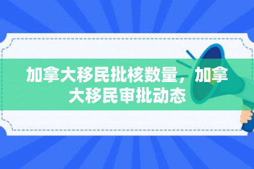 加拿大移民批核数量，加拿大移民审批动态