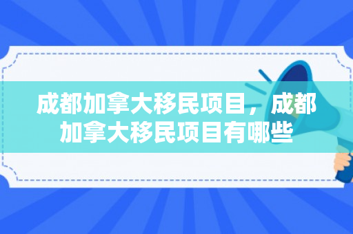 成都加拿大移民项目，成都加拿大移民项目有哪些