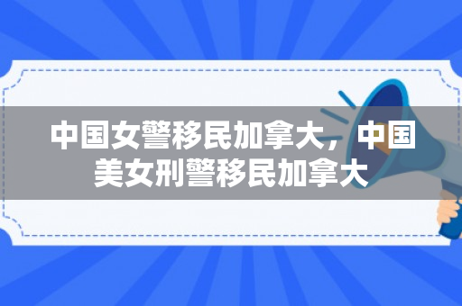 中国女警移民加拿大，中国美女刑警移民加拿大