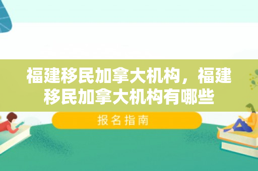 福建移民加拿大机构，福建移民加拿大机构有哪些