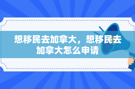 想移民去加拿大，想移民去加拿大怎么申请