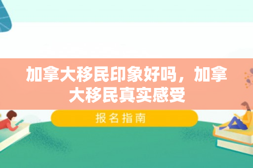 加拿大移民印象好吗，加拿大移民真实感受