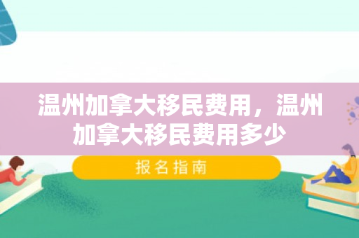 温州加拿大移民费用，温州加拿大移民费用多少