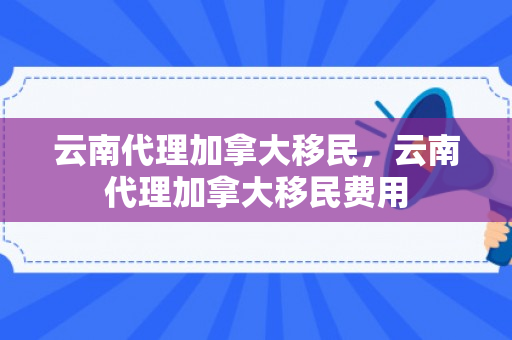云南代理加拿大移民，云南代理加拿大移民费用