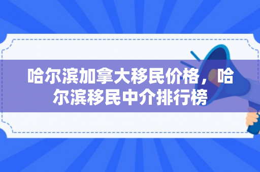 哈尔滨加拿大移民价格，哈尔滨移民中介排行榜