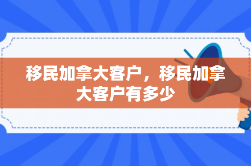 移民加拿大客户，移民加拿大客户有多少