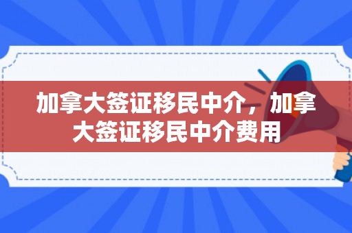 加拿大签证移民中介，加拿大签证移民中介费用
