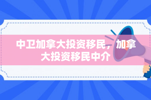 中卫加拿大投资移民，加拿大投资移民中介