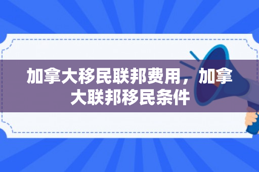 加拿大移民联邦费用，加拿大联邦移民条件