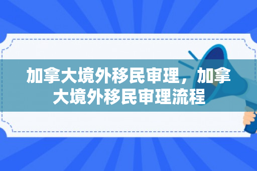 加拿大境外移民审理，加拿大境外移民审理流程