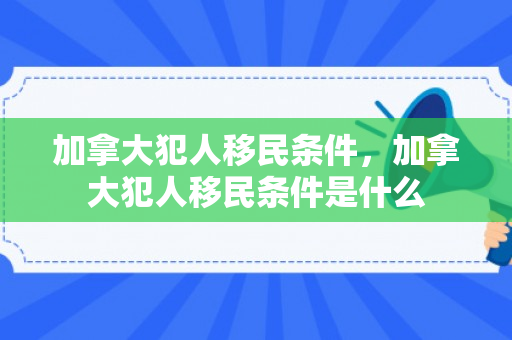 加拿大犯人移民条件，加拿大犯人移民条件是什么