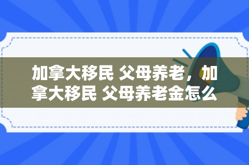 加拿大移民 父母养老，加拿大移民 父母养老金怎么算