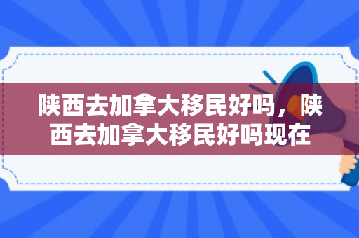 陕西去加拿大移民好吗，陕西去加拿大移民好吗现在