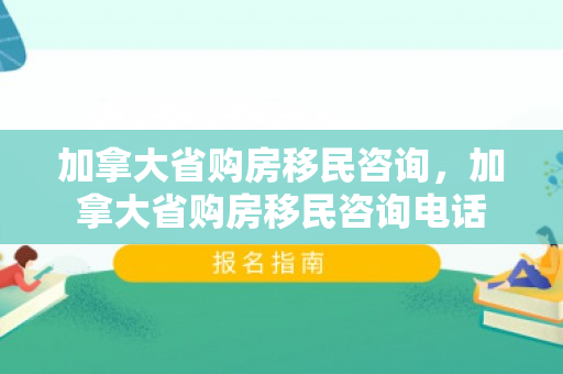 加拿大省购房移民咨询，加拿大省购房移民咨询电话