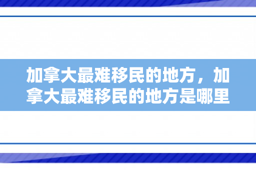 加拿大最难移民的地方，加拿大最难移民的地方是哪里