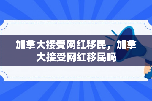 加拿大接受网红移民，加拿大接受网红移民吗