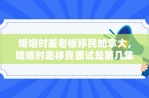 婚姻时差老板移民加拿大，婚姻时差移民面试是第几集