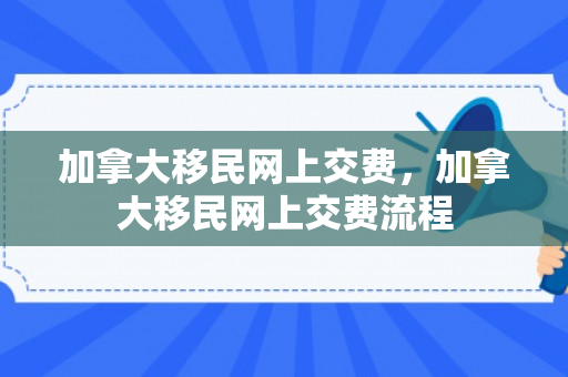 加拿大移民网上交费，加拿大移民网上交费流程