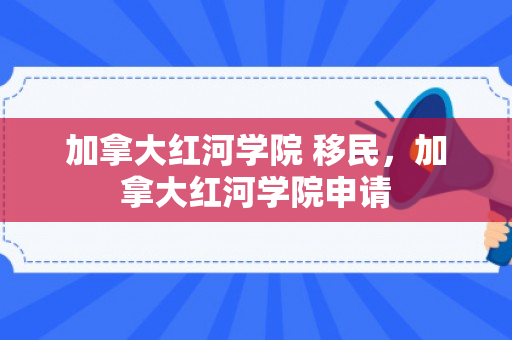 加拿大红河学院 移民，加拿大红河学院申请