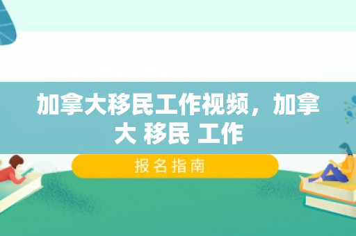 加拿大移民工作视频，加拿大 移民 工作