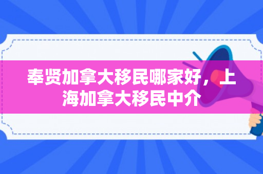 奉贤加拿大移民哪家好，上海加拿大移民中介