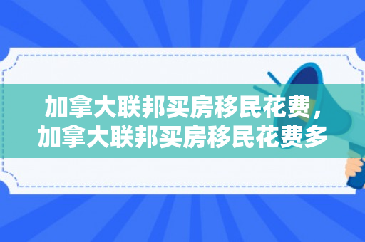 加拿大联邦买房移民花费，加拿大联邦买房移民花费多少