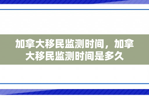 加拿大移民监测时间，加拿大移民监测时间是多久