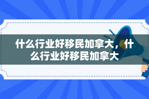 什么行业好移民加拿大，什么行业好移民加拿大