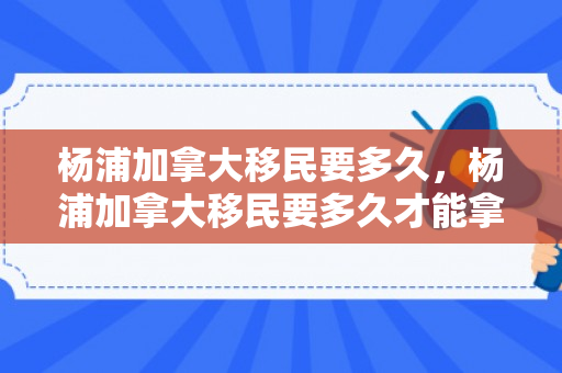 杨浦加拿大移民要多久，杨浦加拿大移民要多久才能拿到