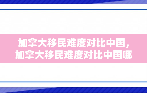 加拿大移民难度对比中国，加拿大移民难度对比中国哪个省大