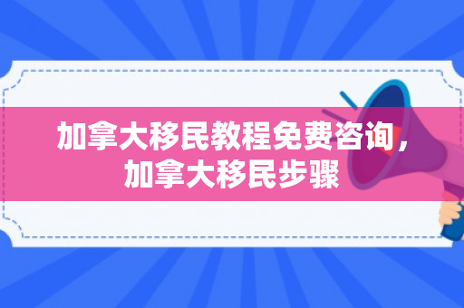 加拿大移民教程免费咨询，加拿大移民步骤