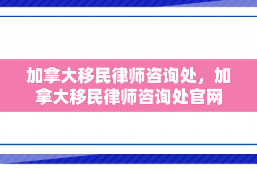 加拿大移民律师咨询处，加拿大移民律师咨询处官网