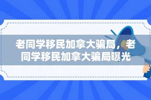 老同学移民加拿大骗局，老同学移民加拿大骗局曝光