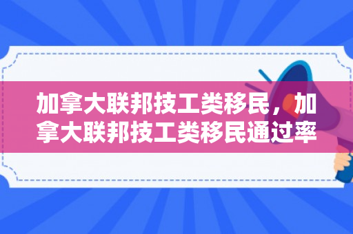 加拿大联邦技工类移民，加拿大联邦技工类移民通过率高吗