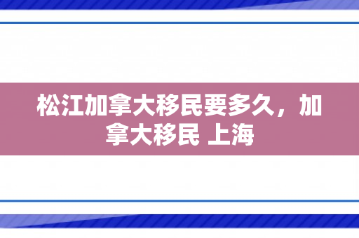 松江加拿大移民要多久，加拿大移民 上海