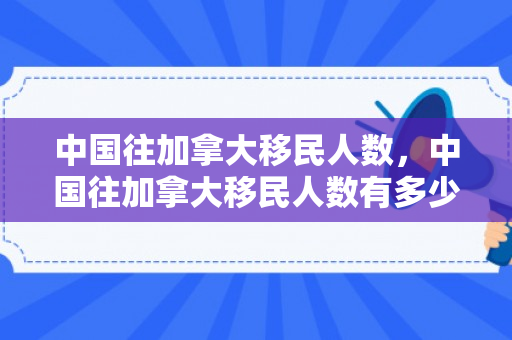 中国往加拿大移民人数，中国往加拿大移民人数有多少