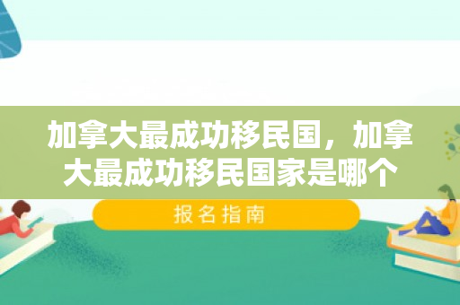 加拿大最成功移民国，加拿大最成功移民国家是哪个