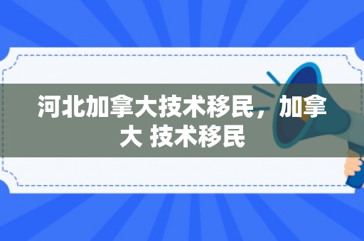 河北加拿大技术移民，加拿大 技术移民
