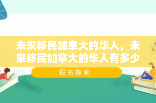 未来移民加拿大的华人，未来移民加拿大的华人有多少