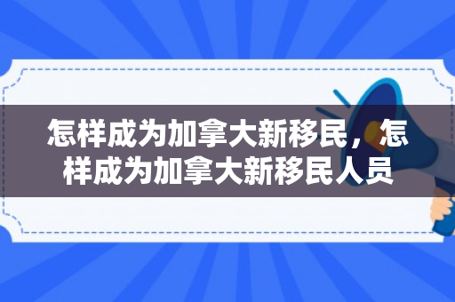 怎样成为加拿大新移民，怎样成为加拿大新移民人员