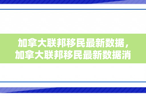 加拿大联邦移民最新数据，加拿大联邦移民最新数据消息